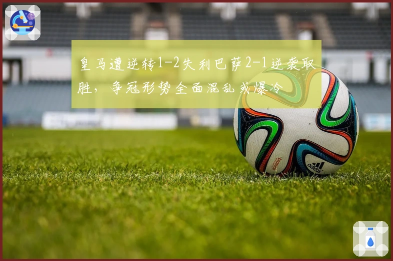 皇马遭逆转1-2失利巴萨2-1逆袭取胜，争冠形势全面混乱或爆冷