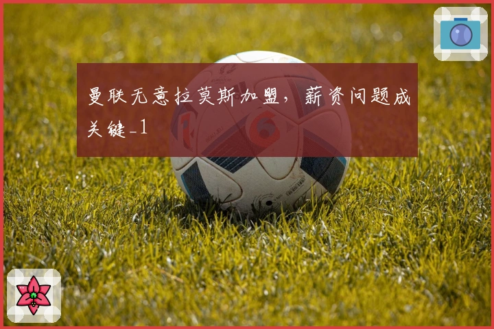 曼联无意拉莫斯加盟，薪资问题成关键_1