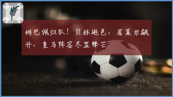 姆巴佩归队！贝林逊色，居莱尔飙升，皇马阵容尽显锋芒