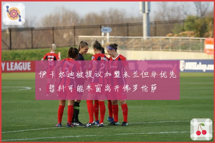 伊卡尔迪被提议加盟米兰但非优先，哲科可能冬窗离开佛罗伦萨