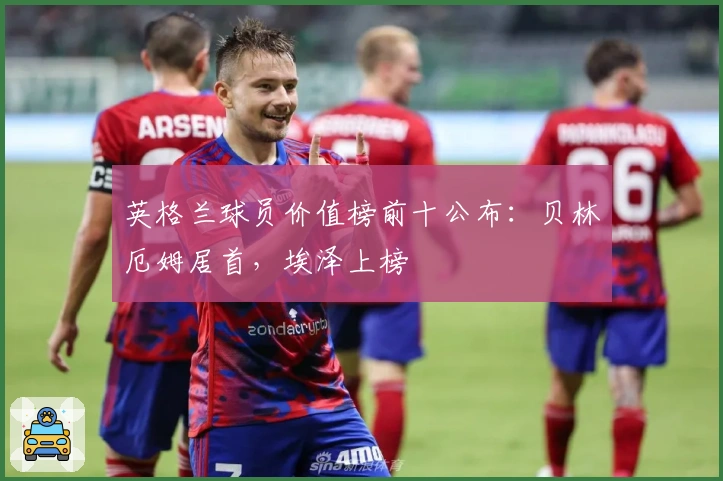 英格兰球员价值榜前十公布：贝林厄姆居首，埃泽上榜