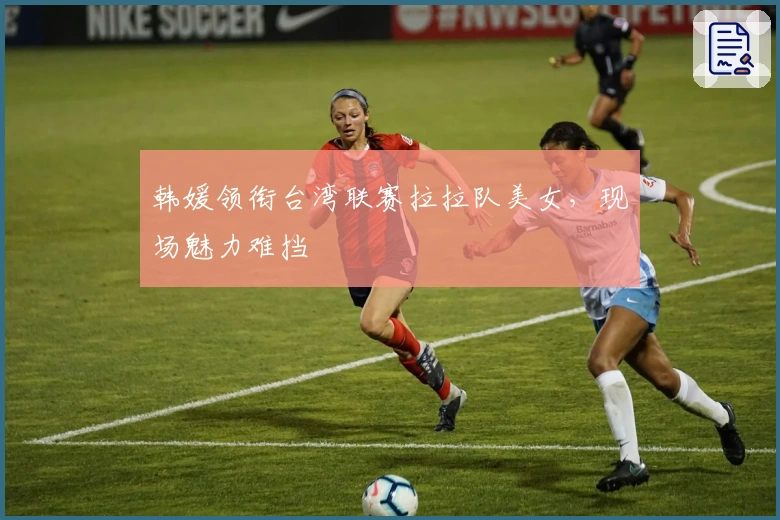 韩媛领衔台湾联赛拉拉队美女，现场魅力难挡