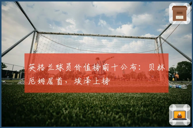 英格兰球员价值榜前十公布：贝林厄姆居首，埃泽上榜