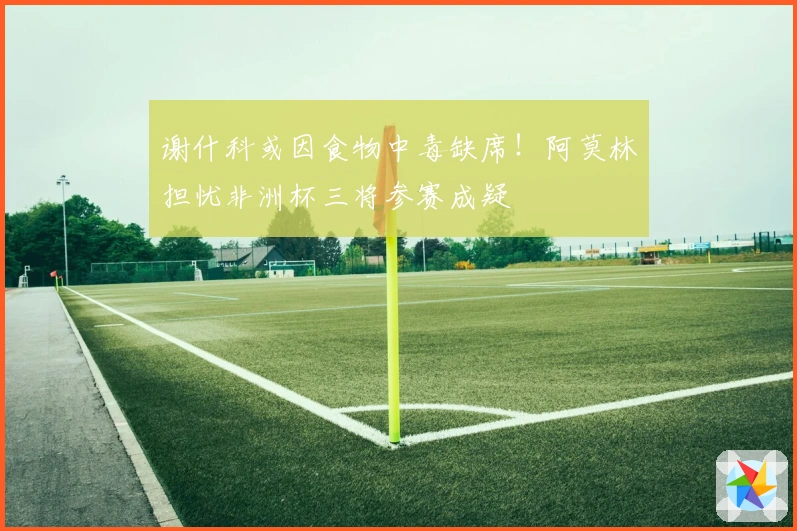 谢什科或因食物中毒缺席！阿莫林担忧非洲杯三将参赛成疑