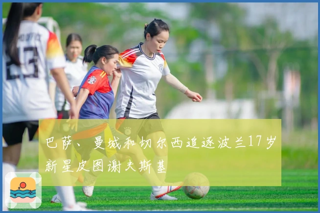 巴萨、曼城和切尔西追逐波兰17岁新星皮图谢夫斯基