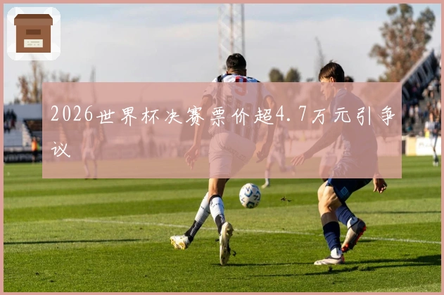 2026世界杯决赛票价超4.7万元引争议