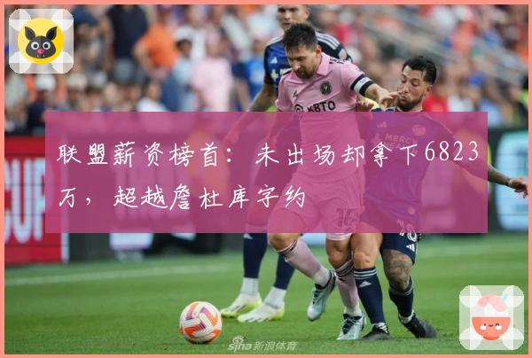 联盟薪资榜首：未出场却拿下6823万，超越詹杜库字约